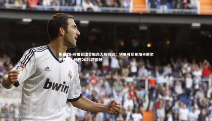 熊猫TV-阿根廷球星梅西大放厥词：将来可能参加卡塔尔世界杯，梅西2021阿根廷